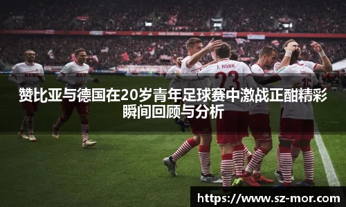 赞比亚与德国在20岁青年足球赛中激战正酣精彩瞬间回顾与分析