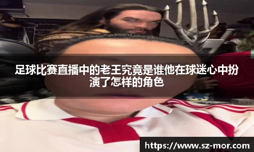 足球比赛直播中的老王究竟是谁他在球迷心中扮演了怎样的角色