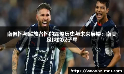 南俱杯与解放者杯的辉煌历史与未来展望：南美足球的双子星
