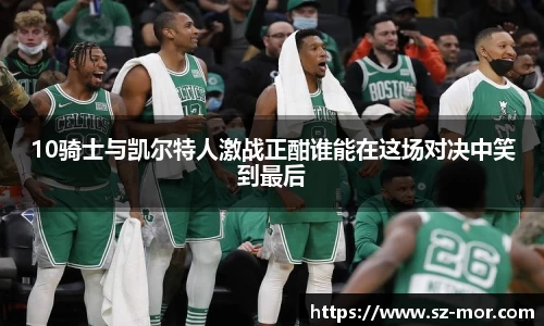 10骑士与凯尔特人激战正酣谁能在这场对决中笑到最后